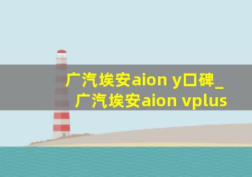 广汽埃安aion y口碑_广汽埃安aion vplus